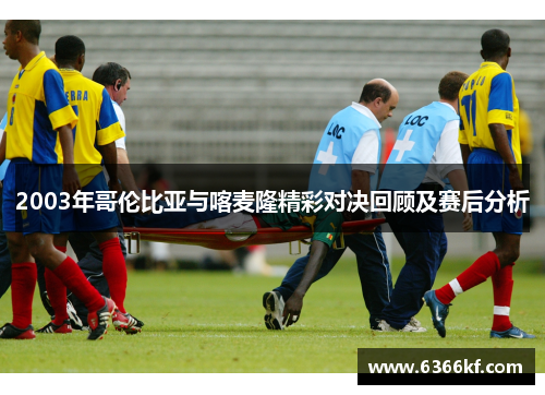2003年哥伦比亚与喀麦隆精彩对决回顾及赛后分析