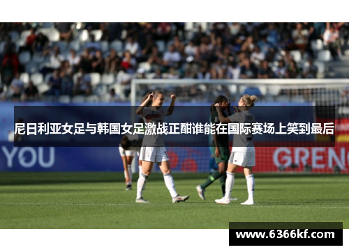 尼日利亚女足与韩国女足激战正酣谁能在国际赛场上笑到最后
